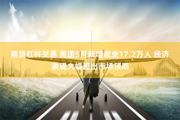 期货杠杆交易 美国5月新增就业17.2万人 经济表现大幅超出市场预期