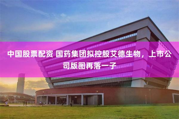 中国股票配资 国药集团拟控股艾德生物，上市公司版图再落一子