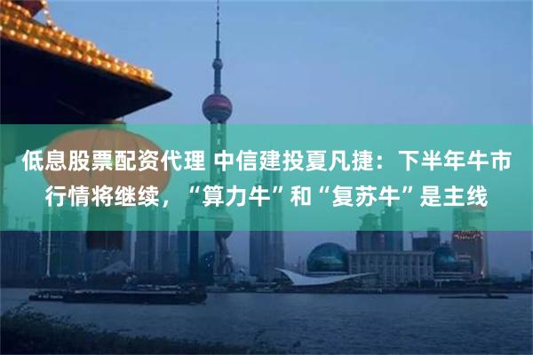 低息股票配资代理 中信建投夏凡捷：下半年牛市行情将继续，“算力牛”和“复苏牛”是主线