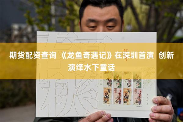 期货配资查询 《龙鱼奇遇记》在深圳首演  创新演绎水下童话