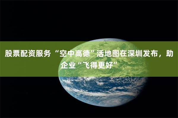 股票配资服务 “空中高德”活地图在深圳发布，助企业“飞得更好”