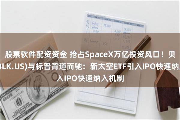 股票软件配资资金 抢占SpaceX万亿投资风口！贝莱德(BLK.US)与标普背道而驰：新太空ETF引入IPO快速纳入机制