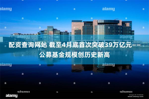配资查询网站 截至4月底首次突破39万亿元——公募基金规模创历史新高