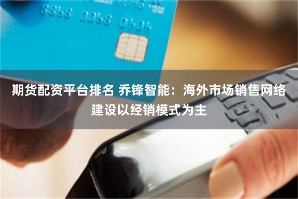 期货配资平台排名 乔锋智能：海外市场销售网络建设以经销模式为主