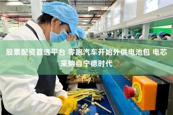 股票配资首选平台 零跑汽车开始外供电池包 电芯采购自宁德时代