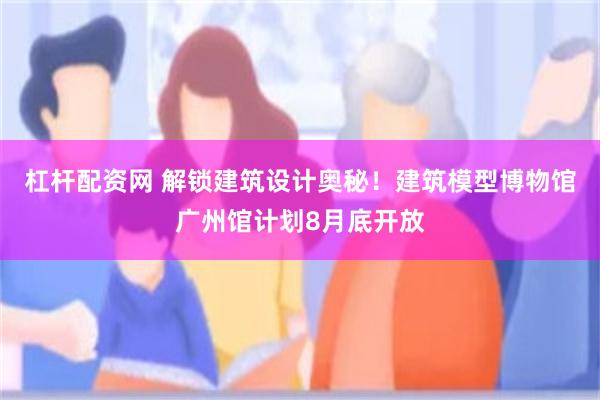 杠杆配资网 解锁建筑设计奥秘！建筑模型博物馆广州馆计划8月底开放