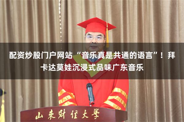 配资炒股门户网站 “音乐真是共通的语言”！拜卡达莫娃沉浸式品味广东音乐