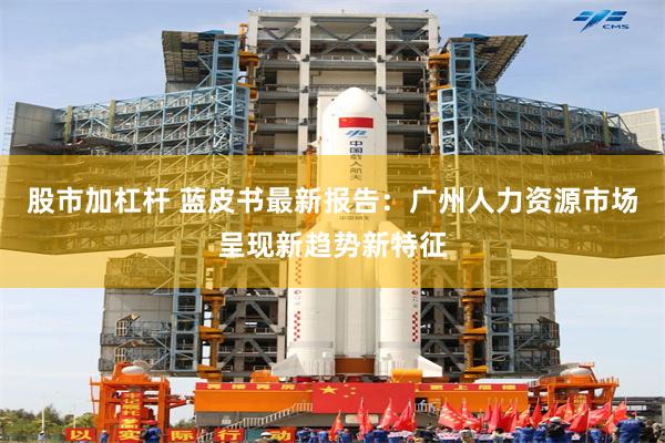 股市加杠杆 蓝皮书最新报告：广州人力资源市场呈现新趋势新特征