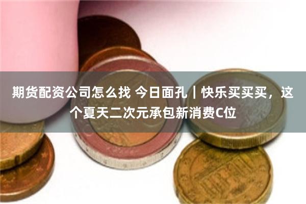 期货配资公司怎么找 今日面孔｜快乐买买买，这个夏天二次元承包新消费C位
