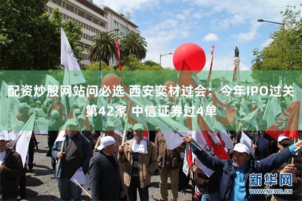 配资炒股网站问必选 西安奕材过会：今年IPO过关第42家 中信证券过4单
