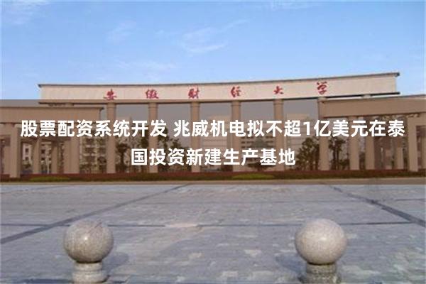 股票配资系统开发 兆威机电拟不超1亿美元在泰国投资新建生产基地