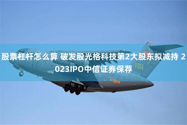 股票杠杆怎么算 破发股光格科技第2大股东拟减持 2023IPO中信证券保荐