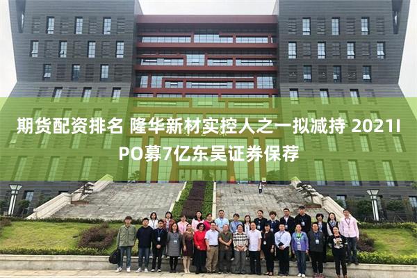 期货配资排名 隆华新材实控人之一拟减持 2021IPO募7亿东吴证券保荐