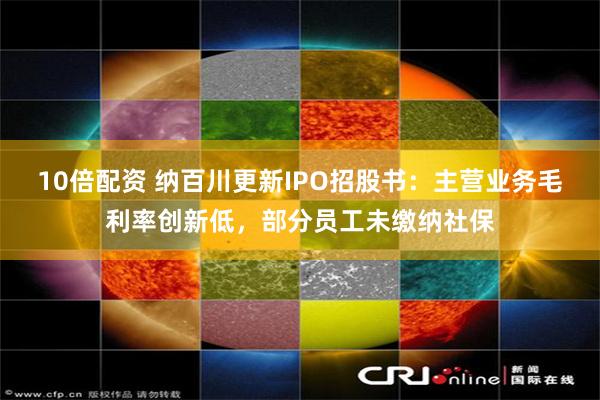 10倍配资 纳百川更新IPO招股书：主营业务毛利率创新低，部分员工未缴纳社保