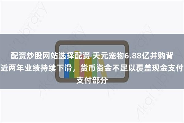 配资炒股网站选择配资 天元宠物6.88亿并购背后：近两年业绩持续下滑，货币资金不足以覆盖现金支付部分