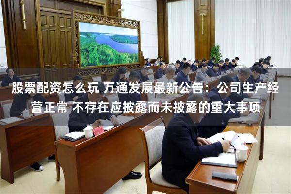 股票配资怎么玩 万通发展最新公告：公司生产经营正常 不存在应披露而未披露的重大事项