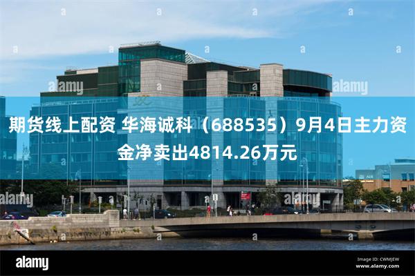期货线上配资 华海诚科（688535）9月4日主力资金净卖出4814.26万元