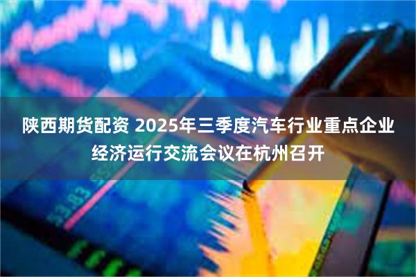 陕西期货配资 2025年三季度汽车行业重点企业经济运行交流会议在杭州召开