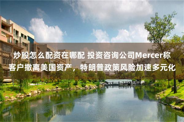 炒股怎么配资在哪配 投资咨询公司Mercer称客户撤离美国资产，特朗普政策风险加速多元化