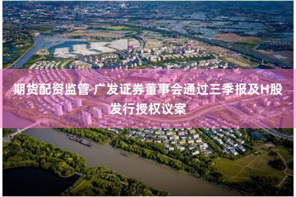 期货配资监管 广发证券董事会通过三季报及H股发行授权议案