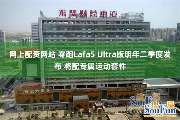 网上配资网站 零跑Lafa5 Ultra版明年二季度发布 将配专属运动套件