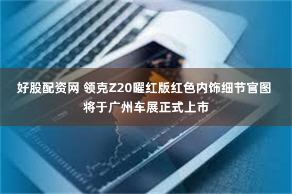 好股配资网 领克Z20曜红版红色内饰细节官图 将于广州车展正式上市