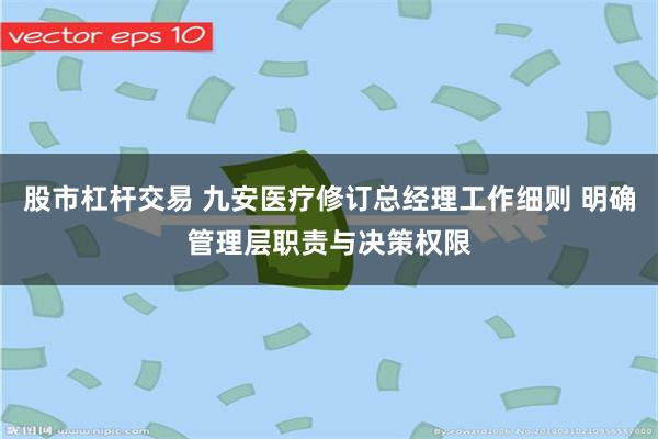 股市杠杆交易 九安医疗修订总经理工作细则 明确管理层职责与决策权限