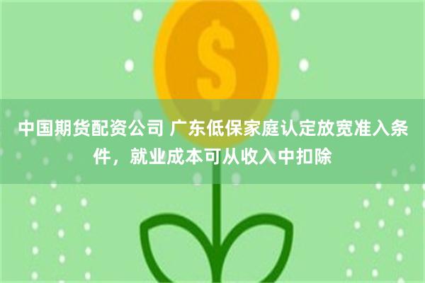 中国期货配资公司 广东低保家庭认定放宽准入条件，就业成本可从收入中扣除