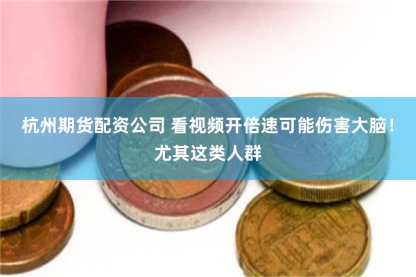 杭州期货配资公司 看视频开倍速可能伤害大脑！尤其这类人群