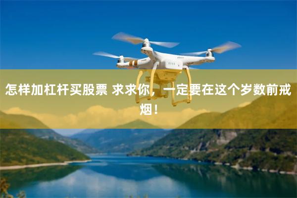 怎样加杠杆买股票 求求你，一定要在这个岁数前戒烟！