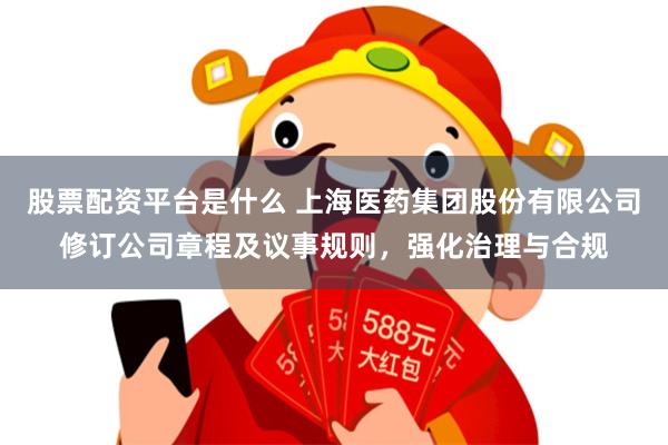 股票配资平台是什么 上海医药集团股份有限公司修订公司章程及议事规则，强化治理与合规