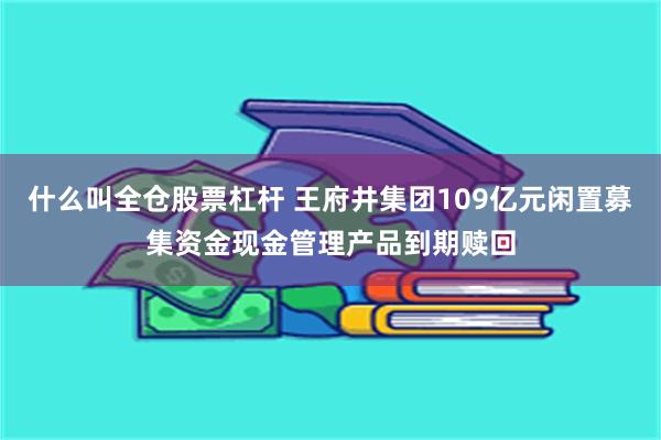 什么叫全仓股票杠杆 王府井集团109亿元闲置募集资金现金管理产品到期赎回