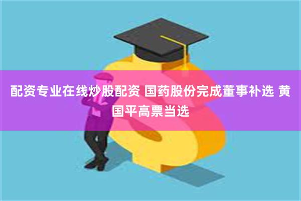 配资专业在线炒股配资 国药股份完成董事补选 黄国平高票当选