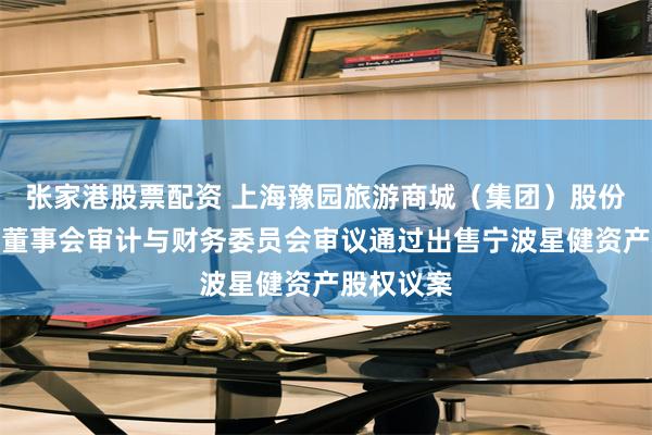 张家港股票配资 上海豫园旅游商城（集团）股份有限公司董事会审计与财务委员会审议通过出售宁波星健资产股权议案