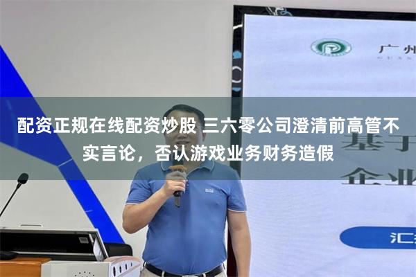 配资正规在线配资炒股 三六零公司澄清前高管不实言论，否认游戏业务财务造假