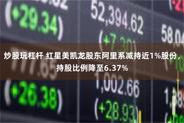 炒股玩杠杆 红星美凯龙股东阿里系减持近1%股份，持股比例降至6.37%