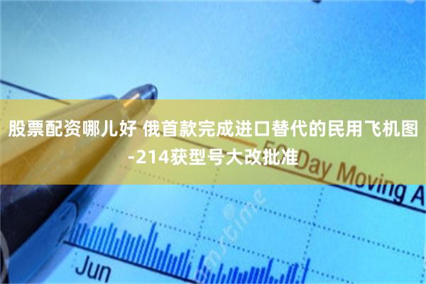 股票配资哪儿好 俄首款完成进口替代的民用飞机图-214获型号大改批准