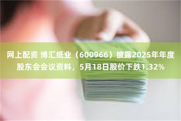 网上配资 博汇纸业（600966）披露2025年年度股东会会议资料，5月18日股价下跌1.32%
