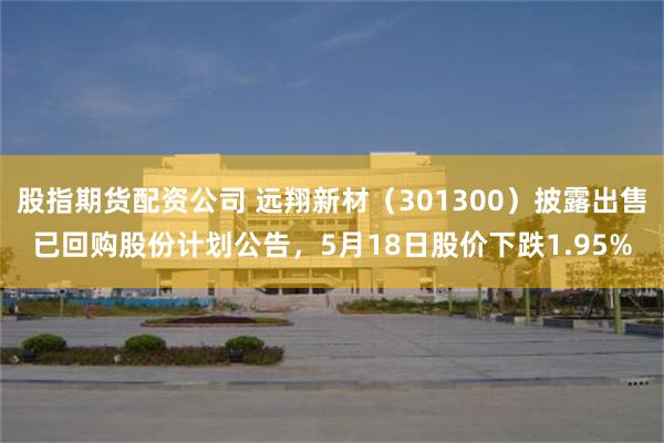 股指期货配资公司 远翔新材（301300）披露出售已回购股份计划公告，5月18日股价下跌1.95%