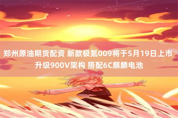 郑州原油期货配资 新款极氪009将于5月19日上市 升级900V架构 搭配6C麒麟电池