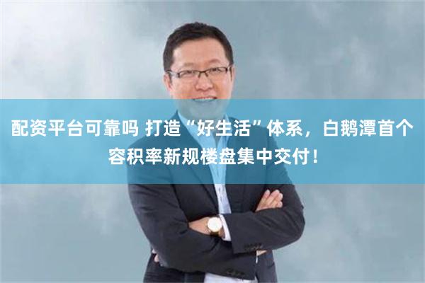 配资平台可靠吗 打造“好生活”体系，白鹅潭首个容积率新规楼盘集中交付！