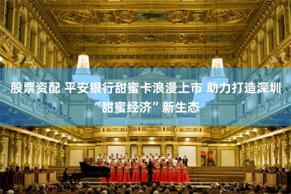 股票资配 平安银行甜蜜卡浪漫上市 助力打造深圳“甜蜜经济”新生态