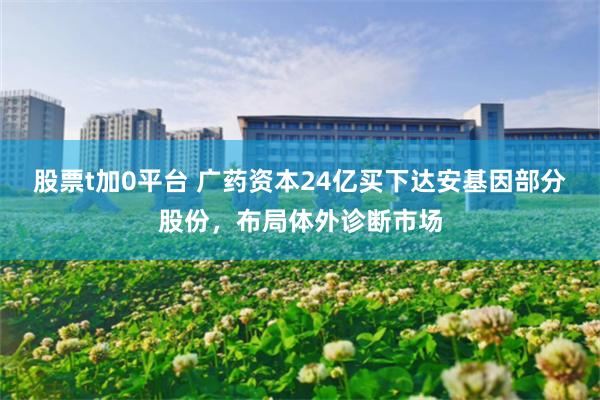 股票t加0平台 广药资本24亿买下达安基因部分股份，布局体外诊断市场