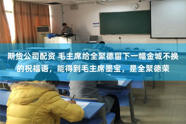 期货公司配资 毛主席给全聚德留下一幅金城不换的祝福语，能得到毛主席墨宝，是全聚德荣