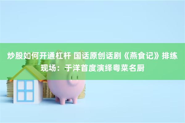 炒股如何开通杠杆 国话原创话剧《燕食记》排练现场：于洋首度演绎粤菜名厨