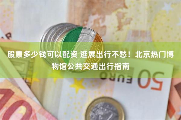 股票多少钱可以配资 逛展出行不愁！北京热门博物馆公共交通出行指南