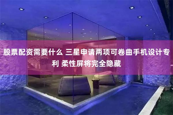 股票配资需要什么 三星申请两项可卷曲手机设计专利 柔性屏将完全隐藏