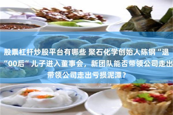 股票杠杆炒股平台有哪些 聚石化学创始人陈钢“退居二线”，“00后”儿子进入董事会，新团队能否带领公司走出亏损泥潭？