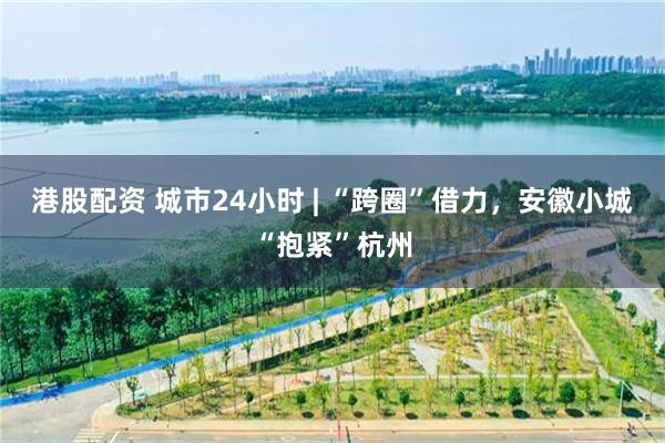 港股配资 城市24小时 | “跨圈”借力，安徽小城“抱紧”杭州