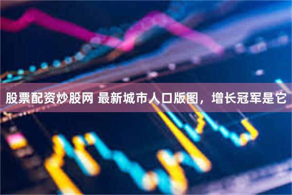 股票配资炒股网 最新城市人口版图，增长冠军是它